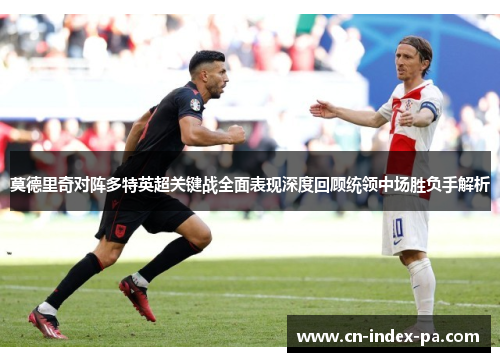 莫德里奇对阵多特英超关键战全面表现深度回顾统领中场胜负手解析 莫德里奇对阵多特英超关键战全面表现深度回顾统领中场胜负手解析