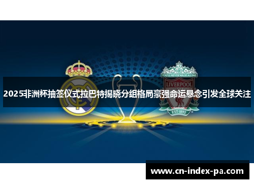 2025非洲杯抽签仪式拉巴特揭晓分组格局豪强命运悬念引发全球关注