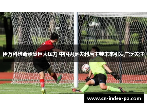 伊万科维奇承受巨大压力 中国男足失利后主帅未来引发广泛关注