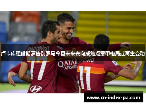 卢卡库租借期满告别罗马今夏未来去向成焦点意甲格局或再生变动