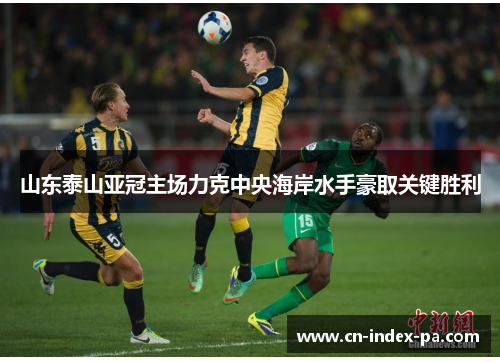 山东泰山亚冠主场力克中央海岸水手豪取关键胜利 山东泰山亚冠主场力克中央海岸水手豪取关键胜利