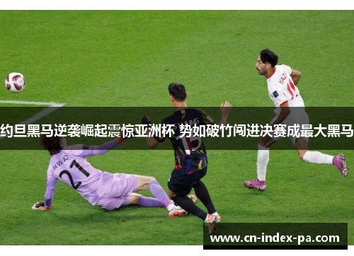 约旦黑马逆袭崛起震惊亚洲杯 势如破竹闯进决赛成最大黑马 约旦黑马逆袭崛起震惊亚洲杯 势如破竹闯进决赛成最大黑马