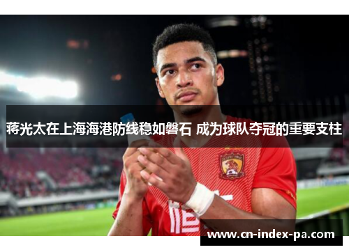 蒋光太在上海海港防线稳如磐石 成为球队夺冠的重要支柱
