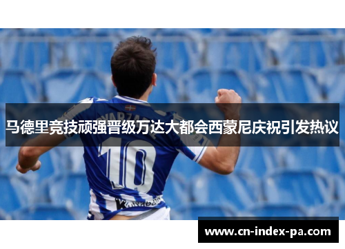 马德里竞技顽强晋级万达大都会西蒙尼庆祝引发热议 马德里竞技顽强晋级万达大都会西蒙尼庆祝引发热议