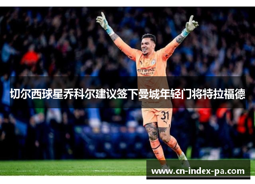 切尔西球星乔科尔建议签下曼城年轻门将特拉福德 切尔西球星乔科尔建议签下曼城年轻门将特拉福德