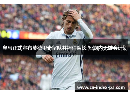 皇马正式宣布莫德里奇留队并担任队长 短期内无转会计划 皇马正式宣布莫德里奇留队并担任队长 短期内无转会计划