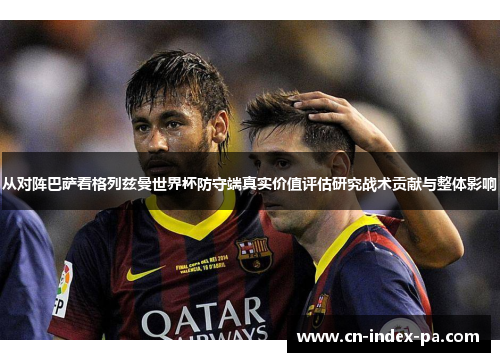 从对阵巴萨看格列兹曼世界杯防守端真实价值评估研究战术贡献与整体影响 从对阵巴萨看格列兹曼世界杯防守端真实价值评估研究战术贡献与整体影响