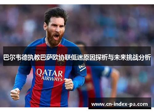 巴尔韦德执教巴萨欧协联低迷原因探析与未来挑战分析 巴尔韦德执教巴萨欧协联低迷原因探析与未来挑战分析