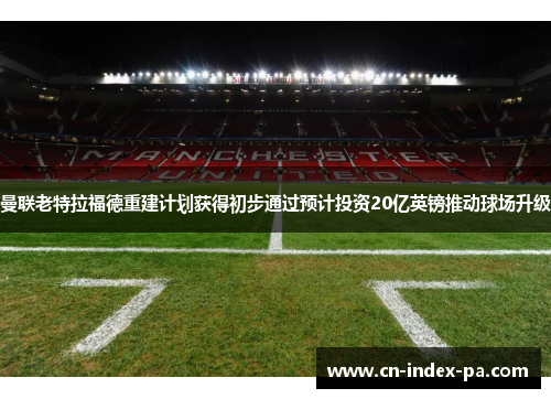 曼联老特拉福德重建计划获得初步通过预计投资20亿英镑推动球场升级 曼联老特拉福德重建计划获得初步通过预计投资20亿英镑推动球场升级